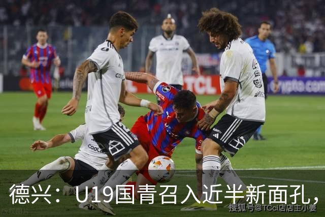 德兴：U19国青召入近半新面孔，邀约印尼国青队来华热身两场